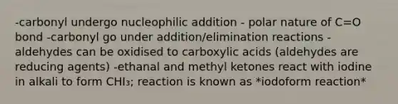 -carbonyl undergo nucleophilic addition - polar nature of C=O bond -carbonyl go under addition/elimination reactions -aldehydes can be oxidised to carboxylic acids (aldehydes are reducing agents) -ethanal and methyl ketones react with iodine in alkali to form CHI₃; reaction is known as *iodoform reaction*