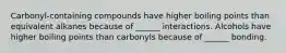 Carbonyl-containing compounds have higher boiling points than equivalent alkanes because of ______ interactions. Alcohols have higher boiling points than carbonyls because of ______ bonding.