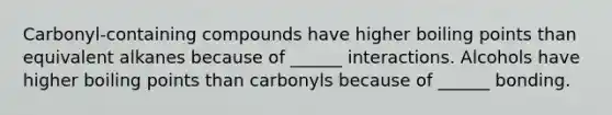 Carbonyl-containing compounds have higher boiling points than equivalent alkanes because of ______ interactions. Alcohols have higher boiling points than carbonyls because of ______ bonding.