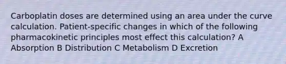 Carboplatin doses are determined using an area under the curve calculation. Patient-specific changes in which of the following pharmacokinetic principles most effect this calculation? A Absorption B Distribution C Metabolism D Excretion