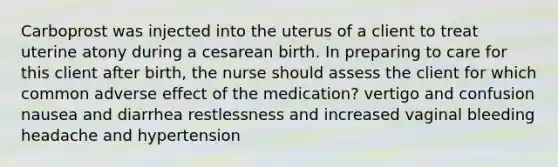 Carboprost was injected into the uterus of a client to treat uterine atony during a cesarean birth. In preparing to care for this client after birth, the nurse should assess the client for which common adverse effect of the medication? vertigo and confusion nausea and diarrhea restlessness and increased vaginal bleeding headache and hypertension