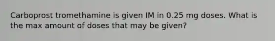 Carboprost tromethamine is given IM in 0.25 mg doses. What is the max amount of doses that may be given?