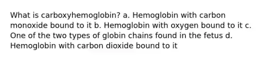 What is carboxyhemoglobin? a. Hemoglobin with carbon monoxide bound to it b. Hemoglobin with oxygen bound to it c. One of the two types of globin chains found in the fetus d. Hemoglobin with carbon dioxide bound to it