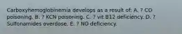 Carboxyhemoglobinemia develops as a result of: A. ? CO poisoning. B. ? KCN poisoning. C. ? vit B12 deficiency. D. ? Sulfonamides overdose. E. ? NO deficiency.