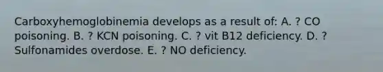 Carboxyhemoglobinemia develops as a result of: A. ? CO poisoning. B. ? KCN poisoning. C. ? vit B12 deficiency. D. ? Sulfonamides overdose. E. ? NO deficiency.