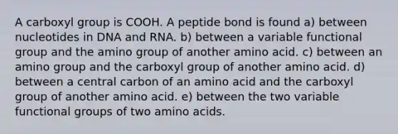 A carboxyl group is COOH. A peptide bond is found a) between nucleotides in DNA and RNA. b) between a variable functional group and the amino group of another amino acid. c) between an amino group and the carboxyl group of another amino acid. d) between a central carbon of an amino acid and the carboxyl group of another amino acid. e) between the two variable functional groups of two amino acids.