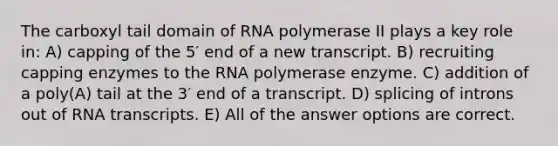 The carboxyl tail domain of RNA polymerase II plays a key role in: A) capping of the 5′ end of a new transcript. B) recruiting capping enzymes to the RNA polymerase enzyme. C) addition of a poly(A) tail at the 3′ end of a transcript. D) splicing of introns out of RNA transcripts. E) All of the answer options are correct.