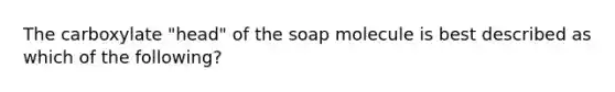 The carboxylate "head" of the soap molecule is best described as which of the following?