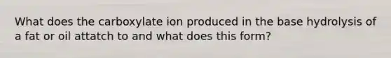 What does the carboxylate ion produced in the base hydrolysis of a fat or oil attatch to and what does this form?