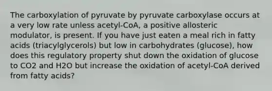 The carboxylation of pyruvate by pyruvate carboxylase occurs at a very low rate unless acetyl-CoA, a positive allosteric modulator, is present. If you have just eaten a meal rich in fatty acids (triacylglycerols) but low in carbohydrates (glucose), how does this regulatory property shut down the oxidation of glucose to CO2 and H2O but increase the oxidation of acetyl-CoA derived from fatty acids?