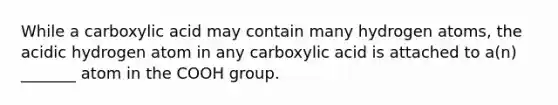 While a carboxylic acid may contain many hydrogen atoms, the acidic hydrogen atom in any carboxylic acid is attached to a(n) _______ atom in the COOH group.