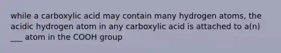 while a carboxylic acid may contain many hydrogen atoms, the acidic hydrogen atom in any carboxylic acid is attached to a(n) ___ atom in the COOH group