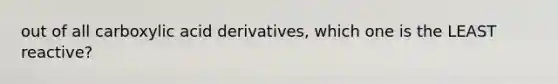 out of all carboxylic acid derivatives, which one is the LEAST reactive?