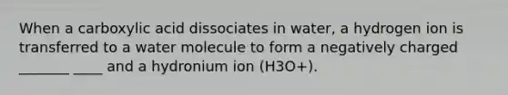 When a carboxylic acid dissociates in water, a hydrogen ion is transferred to a water molecule to form a negatively charged _______ ____ and a hydronium ion (H3O+).