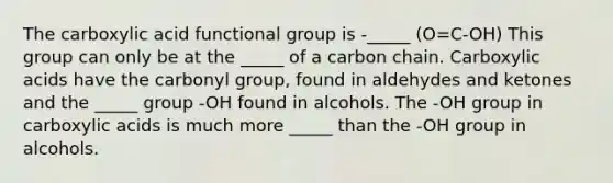 The carboxylic acid functional group is -_____ (O=C-OH) This group can only be at the _____ of a carbon chain. Carboxylic acids have the carbonyl group, found in aldehydes and ketones and the _____ group -OH found in alcohols. The -OH group in carboxylic acids is much more _____ than the -OH group in alcohols.