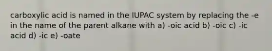 carboxylic acid is named in the IUPAC system by replacing the -e in the name of the parent alkane with a) -oic acid b) -oic c) -ic acid d) -ic e) -oate