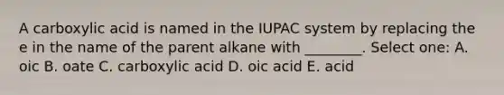 A carboxylic acid is named in the IUPAC system by replacing the e in the name of the parent alkane with ________. Select one: A. oic B. oate C. carboxylic acid D. oic acid E. acid