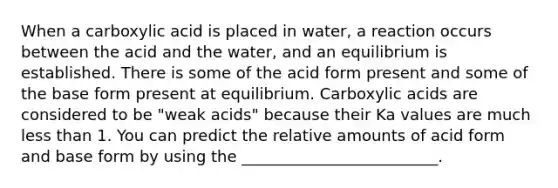 When a carboxylic acid is placed in water, a reaction occurs between the acid and the water, and an equilibrium is established. There is some of the acid form present and some of the base form present at equilibrium. Carboxylic acids are considered to be "weak acids" because their Ka values are much less than 1. You can predict the relative amounts of acid form and base form by using the _________________________.