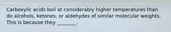 Carboxylic acids boil at considerably higher temperatures than do alcohols, ketones, or aldehydes of similar molecular weights. This is because they ________.