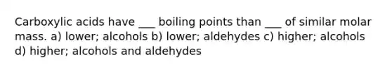 Carboxylic acids have ___ boiling points than ___ of similar molar mass. a) lower; alcohols b) lower; aldehydes c) higher; alcohols d) higher; alcohols and aldehydes