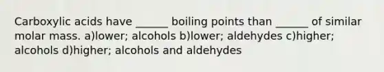 Carboxylic acids have ______ boiling points than ______ of similar molar mass. a)lower; alcohols b)lower; aldehydes c)higher; alcohols d)higher; alcohols and aldehydes