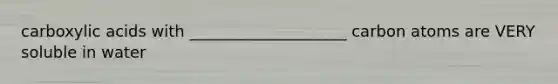 carboxylic acids with ____________________ carbon atoms are VERY soluble in water