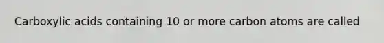 Carboxylic acids containing 10 or more carbon atoms are called