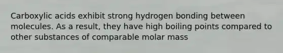 Carboxylic acids exhibit strong hydrogen bonding between molecules. As a result, they have high boiling points compared to other substances of comparable molar mass