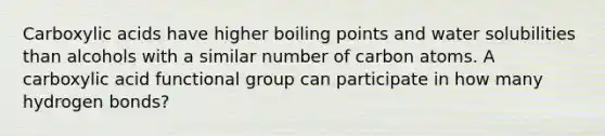 Carboxylic acids have higher boiling points and water solubilities than alcohols with a similar number of carbon atoms. A carboxylic acid functional group can participate in how many hydrogen bonds?