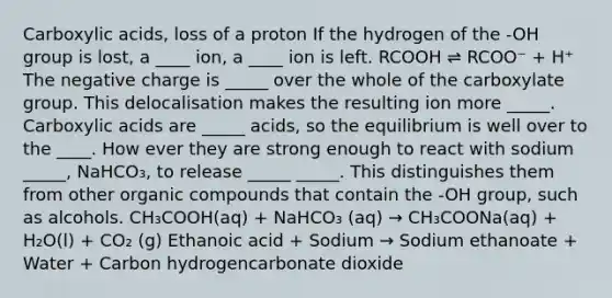 Carboxylic acids, loss of a proton If the hydrogen of the -OH group is lost, a ____ ion, a ____ ion is left. RCOOH ⇌ RCOO⁻ + H⁺ The negative charge is _____ over the whole of the carboxylate group. This delocalisation makes the resulting ion more _____. Carboxylic acids are _____ acids, so the equilibrium is well over to the ____. How ever they are strong enough to react with sodium _____, NaHCO₃, to release _____ _____. This distinguishes them from other organic compounds that contain the -OH group, such as alcohols. CH₃COOH(aq) + NaHCO₃ (aq) → CH₃COONa(aq) + H₂O(l) + CO₂ (g) Ethanoic acid + Sodium → Sodium ethanoate + Water + Carbon hydrogencarbonate dioxide