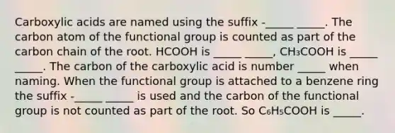 Carboxylic acids are named using the suffix -_____ _____. The carbon atom of the functional group is counted as part of the carbon chain of the root. HCOOH is _____ _____, CH₃COOH is _____ _____. The carbon of the carboxylic acid is number _____ when naming. When the functional group is attached to a benzene ring the suffix -_____ _____ is used and the carbon of the functional group is not counted as part of the root. So C₆H₅COOH is _____.