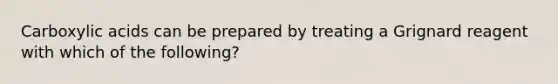 Carboxylic acids can be prepared by treating a Grignard reagent with which of the following?