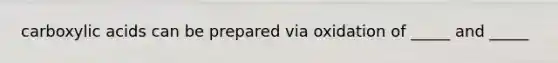 carboxylic acids can be prepared via oxidation of _____ and _____