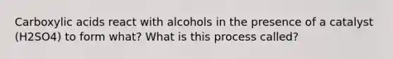 Carboxylic acids react with alcohols in the presence of a catalyst (H2SO4) to form what? What is this process called?