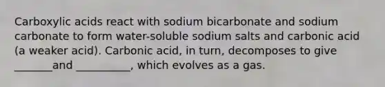 Carboxylic acids react with sodium bicarbonate and sodium carbonate to form water-soluble sodium salts and carbonic acid (a weaker acid). Carbonic acid, in turn, decomposes to give _______and __________, which evolves as a gas.