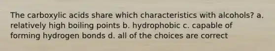 The carboxylic acids share which characteristics with alcohols? a. relatively high boiling points b. hydrophobic c. capable of forming hydrogen bonds d. all of the choices are correct