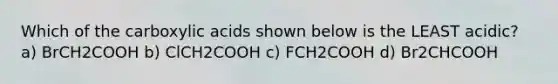 Which of the carboxylic acids shown below is the LEAST acidic? a) BrCH2COOH b) ClCH2COOH c) FCH2COOH d) Br2CHCOOH