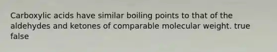 Carboxylic acids have similar boiling points to that of the aldehydes and ketones of comparable molecular weight. true false