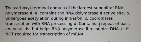 The carboxyl-terminal domain of the largest subunit of RNA polymerase II: a. contains the RNA polymerase II active site. b. undergoes acetylation during initiation. c. coordinates transcription with <a href='https://www.questionai.com/knowledge/kapY3KpASG-rna-processing' class='anchor-knowledge'>rna processing</a> d. Contains a repeat of basic <a href='https://www.questionai.com/knowledge/k9gb720LCl-amino-acids' class='anchor-knowledge'>amino acids</a> that helps RNA polymerase II recognize DNA. e. is NOT required for transcription of mRNA.