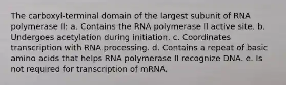 The carboxyl-terminal domain of the largest subunit of RNA polymerase II: a. Contains the RNA polymerase II active site. b. Undergoes acetylation during initiation. c. Coordinates transcription with RNA processing. d. Contains a repeat of basic amino acids that helps RNA polymerase II recognize DNA. e. Is not required for transcription of mRNA.