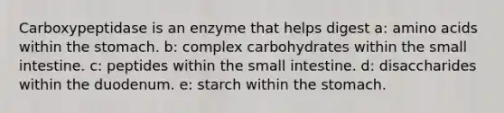 Carboxypeptidase is an enzyme that helps digest a: amino acids within the stomach. b: complex carbohydrates within the small intestine. c: peptides within the small intestine. d: disaccharides within the duodenum. e: starch within the stomach.