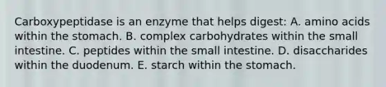 Carboxypeptidase is an enzyme that helps digest: A. amino acids within the stomach. B. complex carbohydrates within the small intestine. C. peptides within the small intestine. D. disaccharides within the duodenum. E. starch within the stomach.