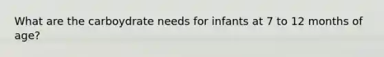 What are the carboydrate needs for infants at 7 to 12 months of age?