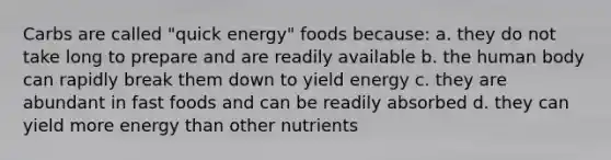 Carbs are called "quick energy" foods because: a. they do not take long to prepare and are readily available b. the human body can rapidly break them down to yield energy c. they are abundant in fast foods and can be readily absorbed d. they can yield more energy than other nutrients