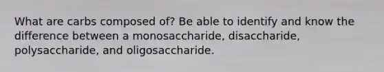 What are carbs composed of? Be able to identify and know the difference between a monosaccharide, disaccharide, polysaccharide, and oligosaccharide.