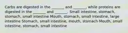 Carbs are digested in the _______ and _______, while proteins are digested in the _______ and _______. Small intestine, stomach, stomach, small intestine Mouth, stomach, small intestine, large intestine Stomach, small intestine, mouth, stomach Mouth, small intestine, stomach, small intestine