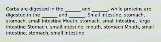 Carbs are digested in the _______ and _______, while proteins are digested in the _______ and _______. Small intestine, stomach, stomach, small intestine Mouth, stomach, small intestine, large intestine Stomach, small intestine, mouth, stomach Mouth, small intestine, stomach, small intestine