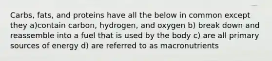 Carbs, fats, and proteins have all the below in common except they a)contain carbon, hydrogen, and oxygen b) break down and reassemble into a fuel that is used by the body c) are all primary sources of energy d) are referred to as macronutrients