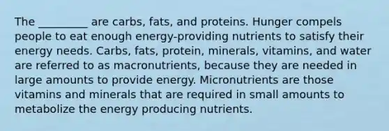 The _________ are carbs, fats, and proteins. Hunger compels people to eat enough energy-providing nutrients to satisfy their energy needs. Carbs, fats, protein, minerals, vitamins, and water are referred to as macronutrients, because they are needed in large amounts to provide energy. Micronutrients are those vitamins and minerals that are required in small amounts to metabolize the energy producing nutrients.