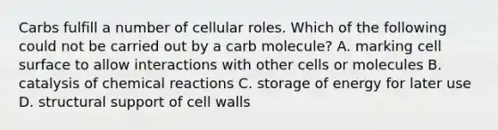 Carbs fulfill a number of cellular roles. Which of the following could not be carried out by a carb molecule? A. marking cell surface to allow interactions with other cells or molecules B. catalysis of chemical reactions C. storage of energy for later use D. structural support of cell walls